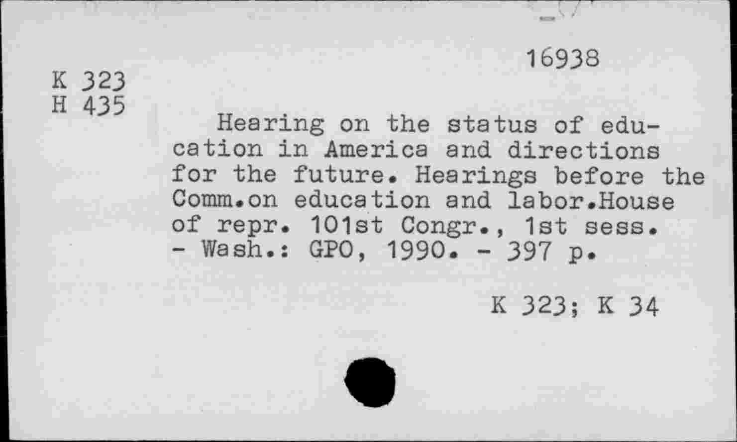 ﻿K 323
H 435
16938
Hearing on the status of education in America and directions for the future. Hearings before the Comm.on education and labor.House of repr. 1O1st Congr., 1st sess.
- Wash.: GPO, 1990. - 397 p.
K 323; K 34